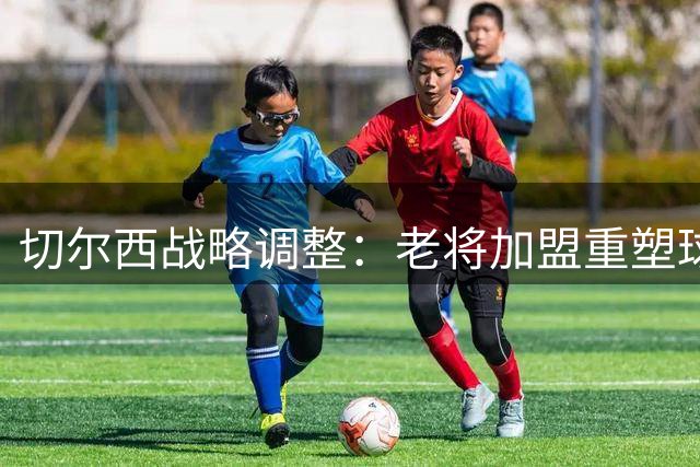 切尔西战略调整：老将加盟重塑球队灵魂