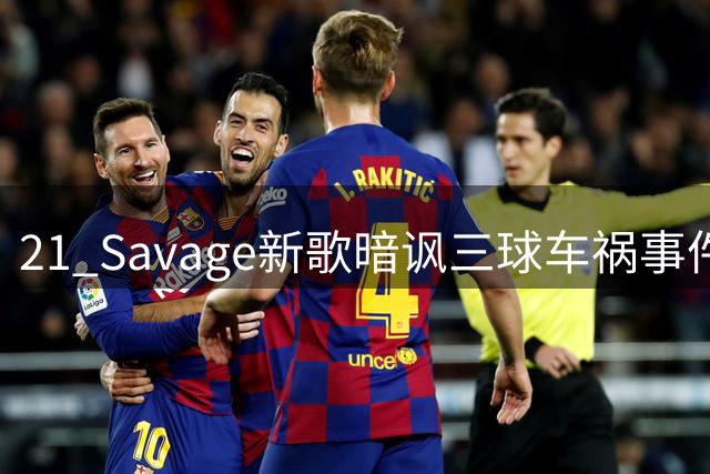 21 Savage新歌暗讽三球车祸事件引发热议